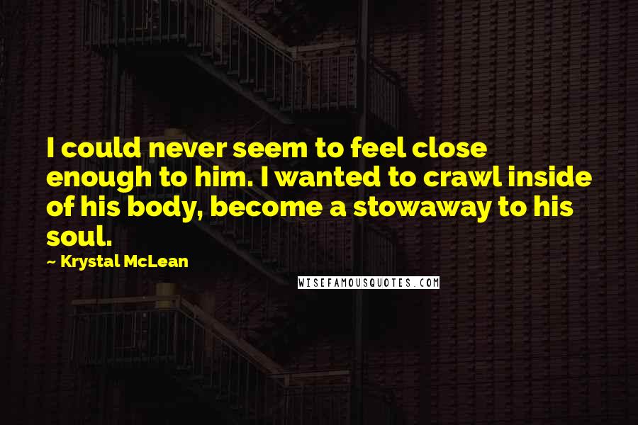 Krystal McLean Quotes: I could never seem to feel close enough to him. I wanted to crawl inside of his body, become a stowaway to his soul.