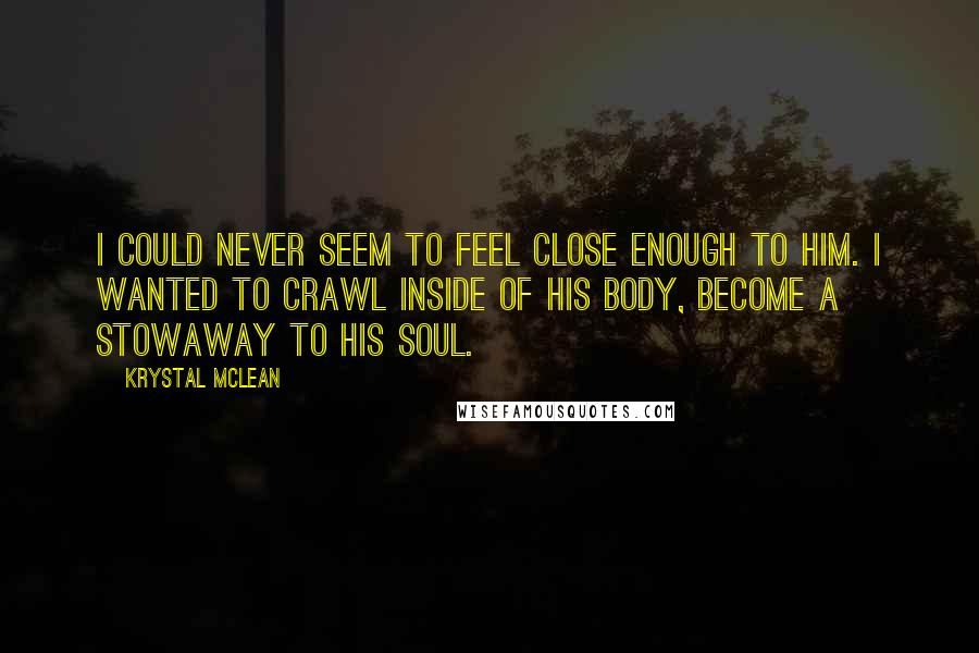 Krystal McLean Quotes: I could never seem to feel close enough to him. I wanted to crawl inside of his body, become a stowaway to his soul.