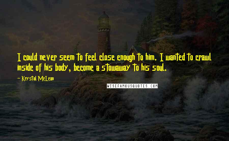 Krystal McLean Quotes: I could never seem to feel close enough to him. I wanted to crawl inside of his body, become a stowaway to his soul.