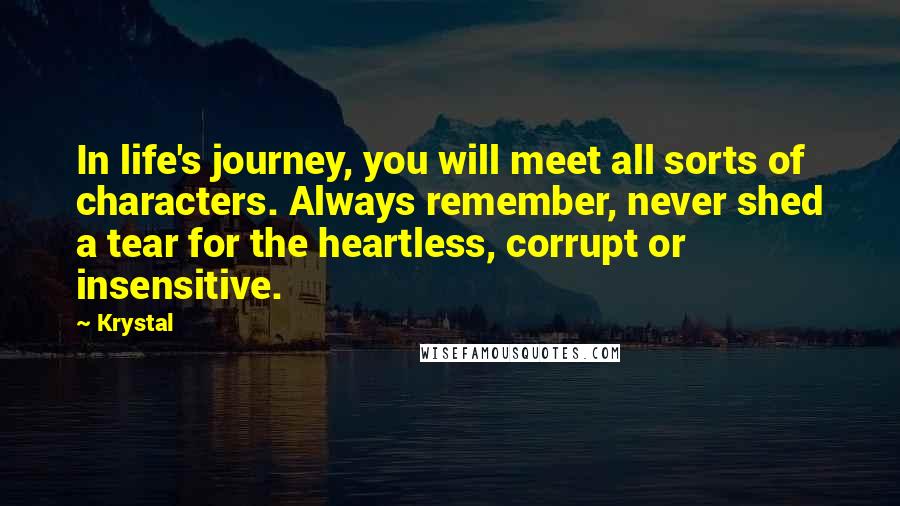 Krystal Quotes: In life's journey, you will meet all sorts of characters. Always remember, never shed a tear for the heartless, corrupt or insensitive.