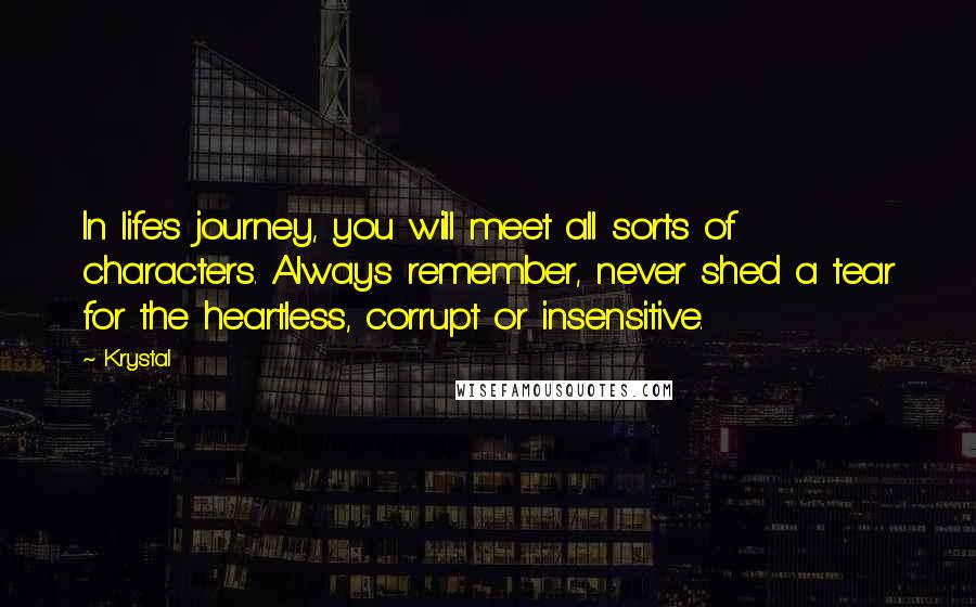 Krystal Quotes: In life's journey, you will meet all sorts of characters. Always remember, never shed a tear for the heartless, corrupt or insensitive.