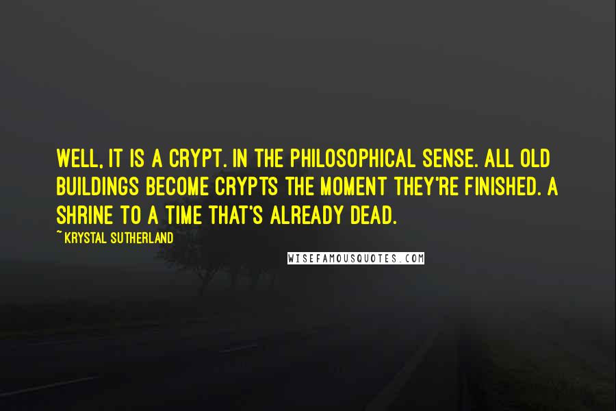 Krystal Sutherland Quotes: Well, it is a crypt. In the philosophical sense. All old buildings become crypts the moment they're finished. A shrine to a time that's already dead.