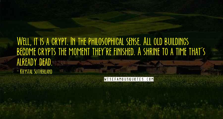 Krystal Sutherland Quotes: Well, it is a crypt. In the philosophical sense. All old buildings become crypts the moment they're finished. A shrine to a time that's already dead.