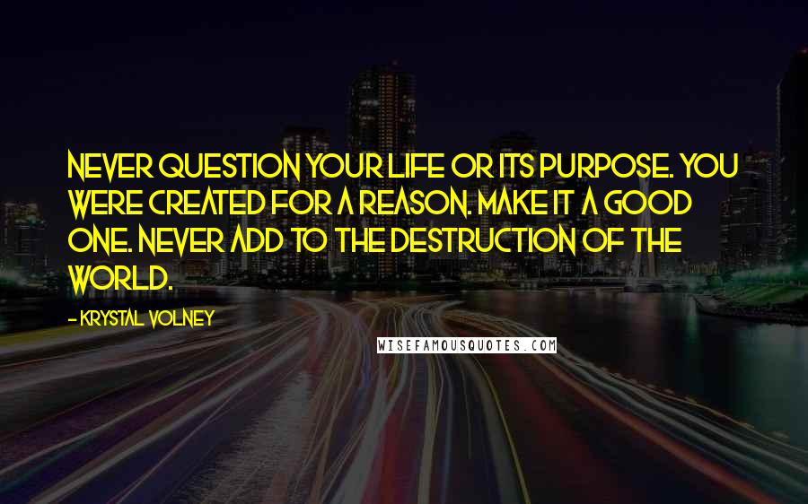 Krystal Volney Quotes: Never question your life or its purpose. You were created for a reason. Make it a good one. Never add to the destruction of the world.