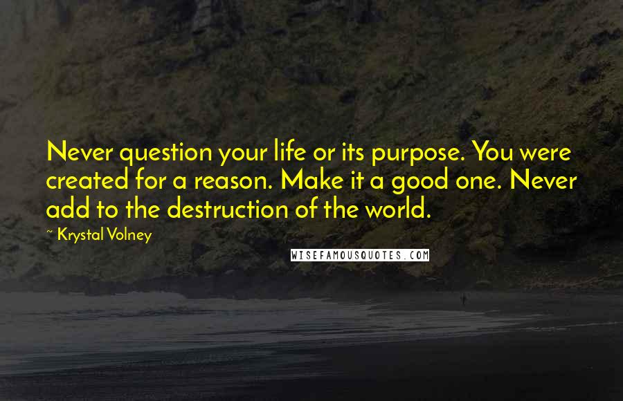 Krystal Volney Quotes: Never question your life or its purpose. You were created for a reason. Make it a good one. Never add to the destruction of the world.