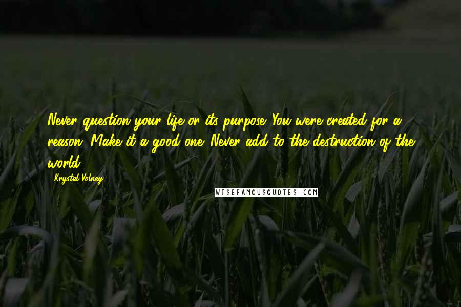 Krystal Volney Quotes: Never question your life or its purpose. You were created for a reason. Make it a good one. Never add to the destruction of the world.