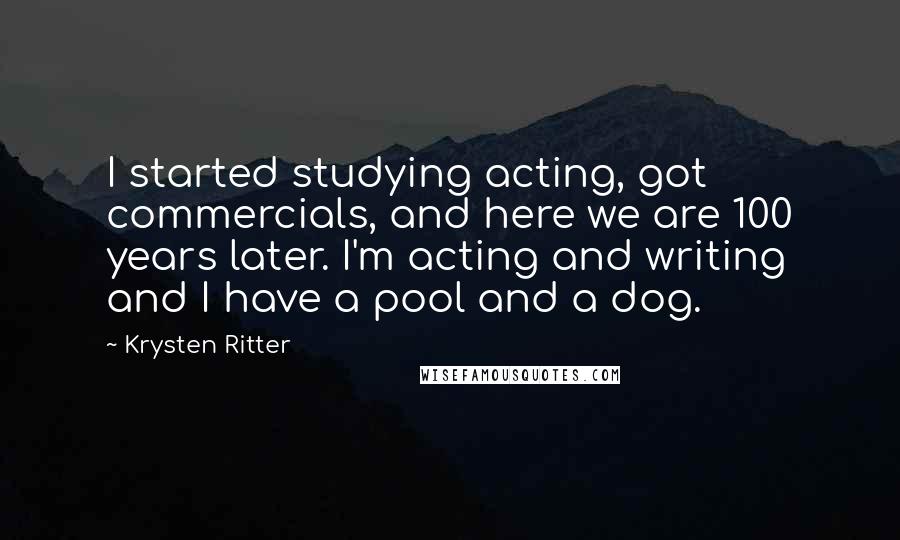 Krysten Ritter Quotes: I started studying acting, got commercials, and here we are 100 years later. I'm acting and writing and I have a pool and a dog.