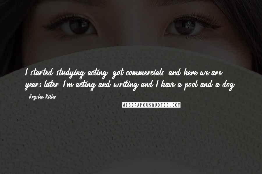 Krysten Ritter Quotes: I started studying acting, got commercials, and here we are 100 years later. I'm acting and writing and I have a pool and a dog.