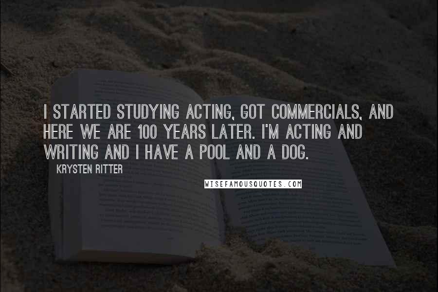 Krysten Ritter Quotes: I started studying acting, got commercials, and here we are 100 years later. I'm acting and writing and I have a pool and a dog.