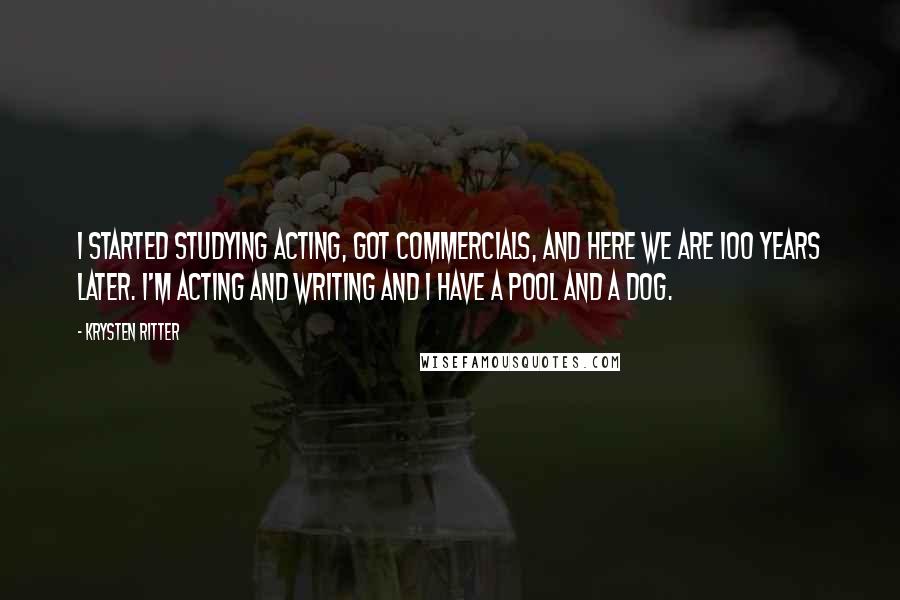 Krysten Ritter Quotes: I started studying acting, got commercials, and here we are 100 years later. I'm acting and writing and I have a pool and a dog.