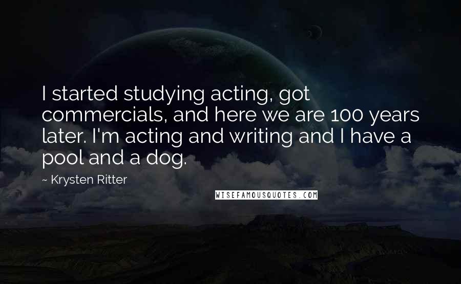 Krysten Ritter Quotes: I started studying acting, got commercials, and here we are 100 years later. I'm acting and writing and I have a pool and a dog.