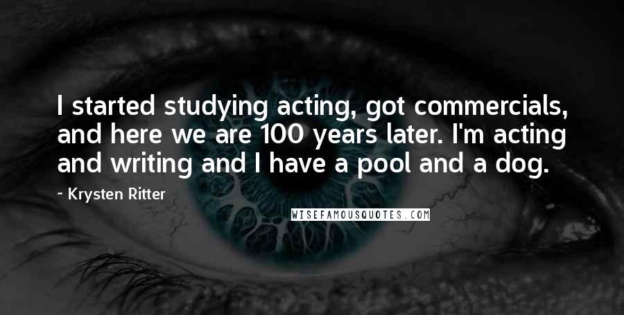 Krysten Ritter Quotes: I started studying acting, got commercials, and here we are 100 years later. I'm acting and writing and I have a pool and a dog.