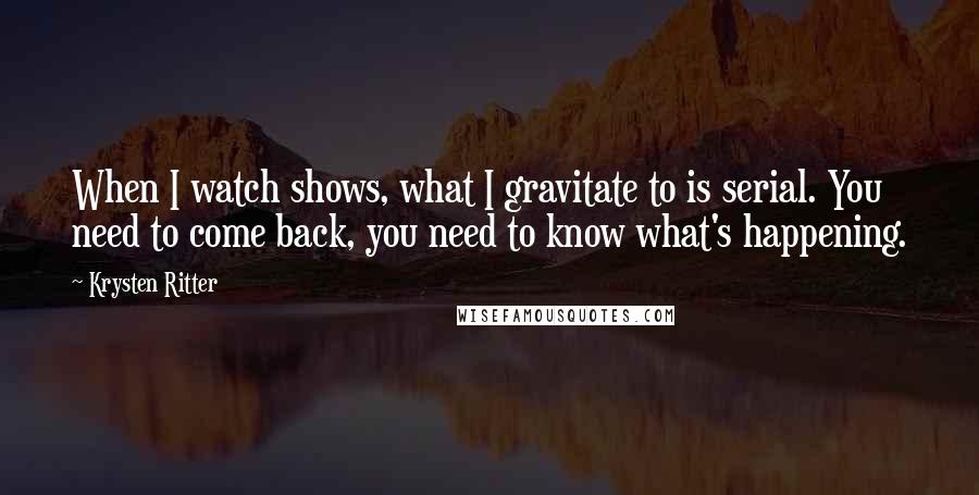 Krysten Ritter Quotes: When I watch shows, what I gravitate to is serial. You need to come back, you need to know what's happening.