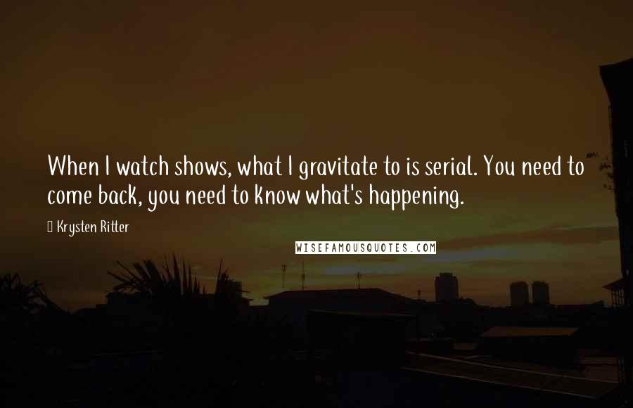 Krysten Ritter Quotes: When I watch shows, what I gravitate to is serial. You need to come back, you need to know what's happening.