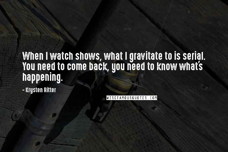 Krysten Ritter Quotes: When I watch shows, what I gravitate to is serial. You need to come back, you need to know what's happening.