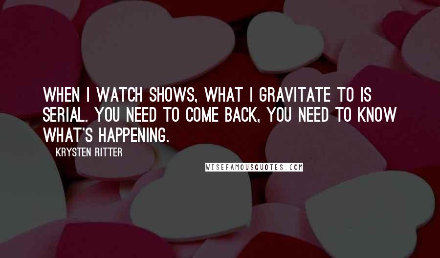 Krysten Ritter Quotes: When I watch shows, what I gravitate to is serial. You need to come back, you need to know what's happening.