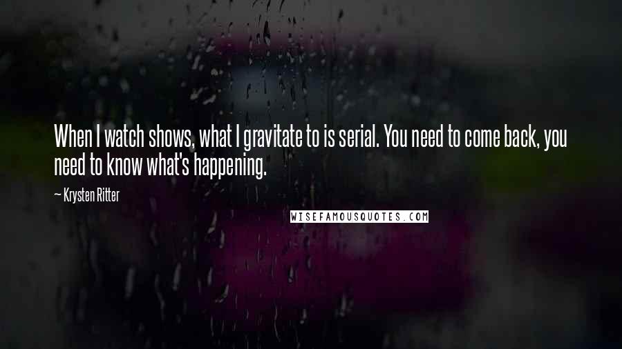 Krysten Ritter Quotes: When I watch shows, what I gravitate to is serial. You need to come back, you need to know what's happening.