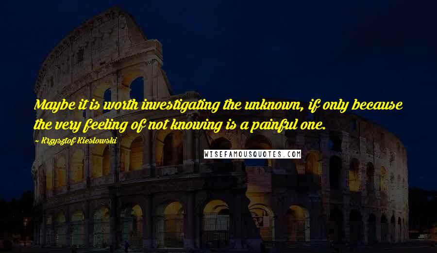 Krzysztof Kieslowski Quotes: Maybe it is worth investigating the unknown, if only because the very feeling of not knowing is a painful one.