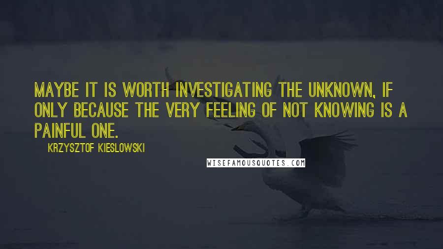 Krzysztof Kieslowski Quotes: Maybe it is worth investigating the unknown, if only because the very feeling of not knowing is a painful one.