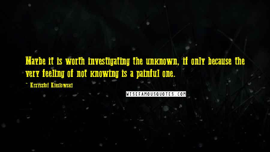 Krzysztof Kieslowski Quotes: Maybe it is worth investigating the unknown, if only because the very feeling of not knowing is a painful one.