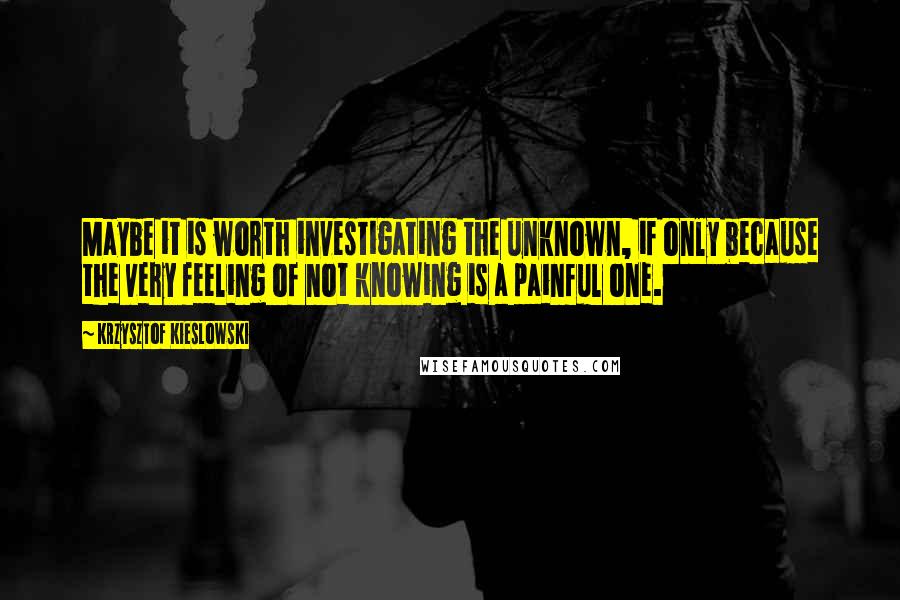Krzysztof Kieslowski Quotes: Maybe it is worth investigating the unknown, if only because the very feeling of not knowing is a painful one.