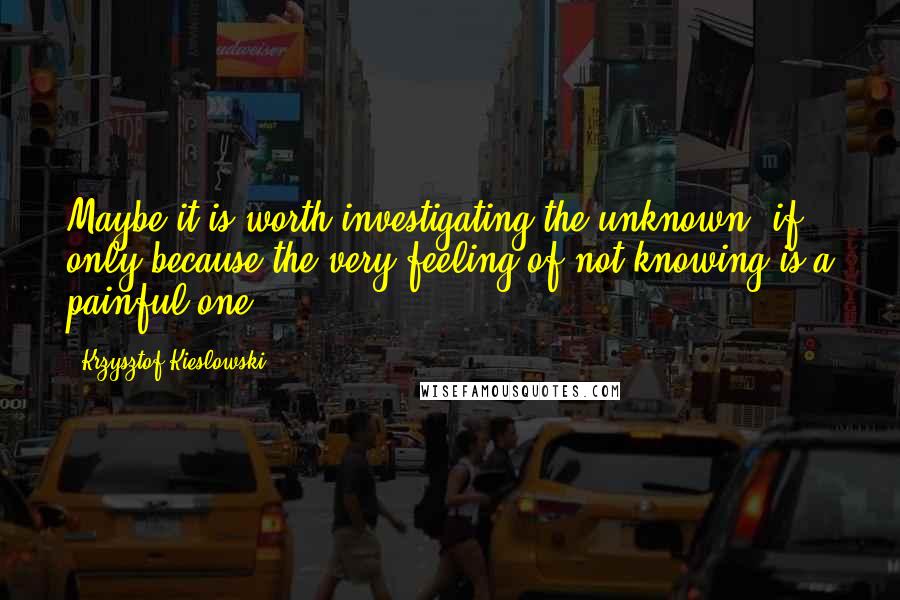 Krzysztof Kieslowski Quotes: Maybe it is worth investigating the unknown, if only because the very feeling of not knowing is a painful one.