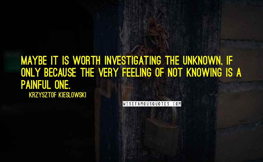 Krzysztof Kieslowski Quotes: Maybe it is worth investigating the unknown, if only because the very feeling of not knowing is a painful one.