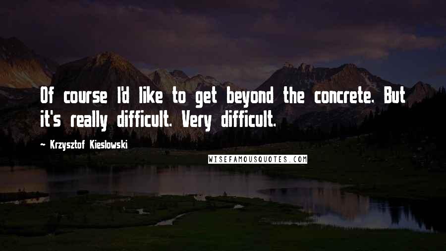 Krzysztof Kieslowski Quotes: Of course I'd like to get beyond the concrete. But it's really difficult. Very difficult.