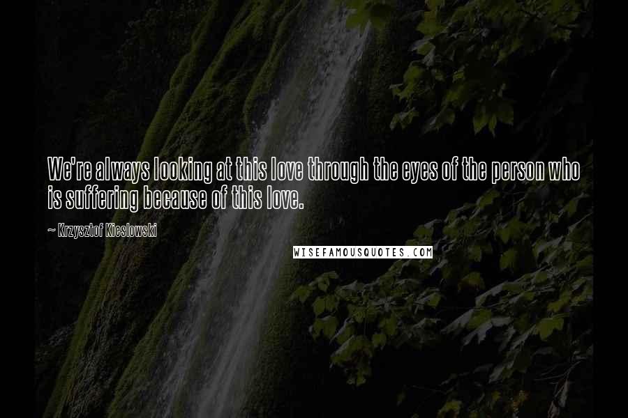 Krzysztof Kieslowski Quotes: We're always looking at this love through the eyes of the person who is suffering because of this love.