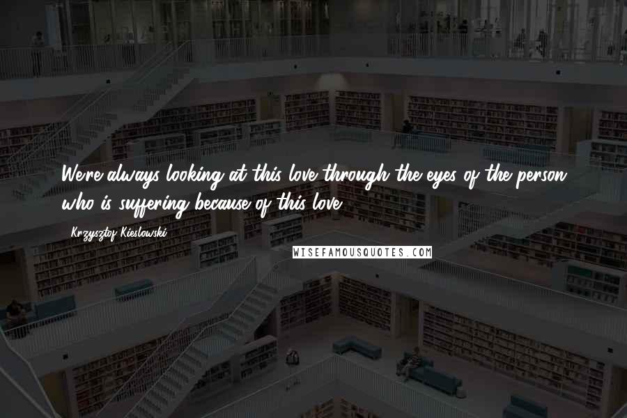 Krzysztof Kieslowski Quotes: We're always looking at this love through the eyes of the person who is suffering because of this love.