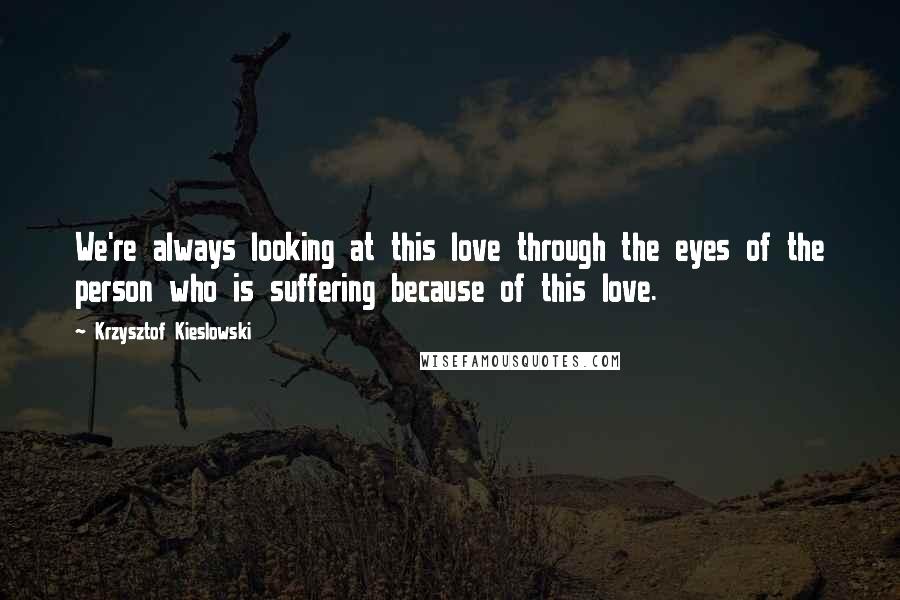 Krzysztof Kieslowski Quotes: We're always looking at this love through the eyes of the person who is suffering because of this love.