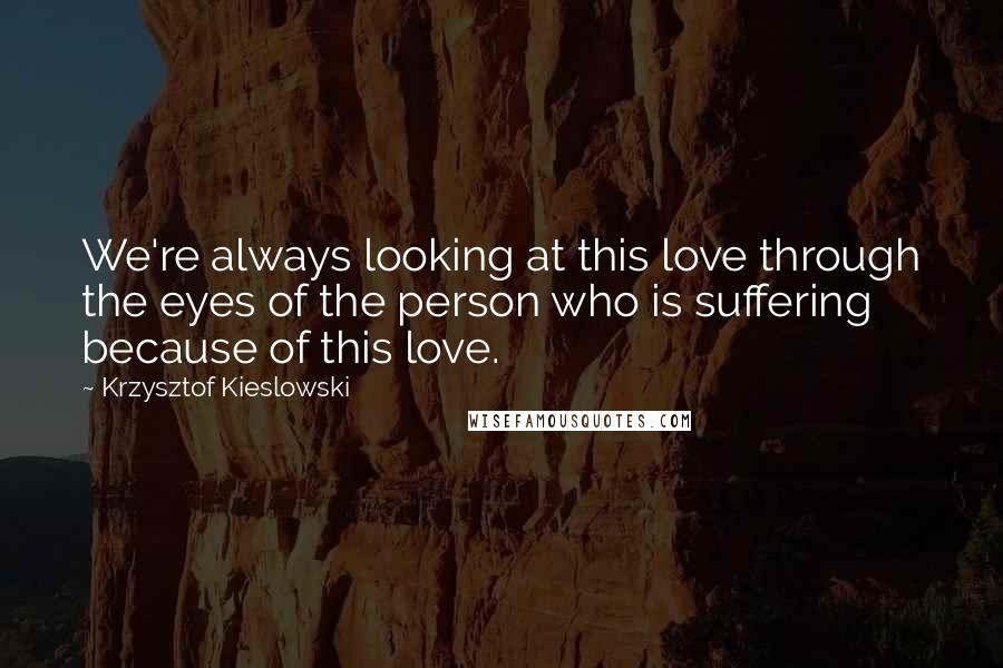 Krzysztof Kieslowski Quotes: We're always looking at this love through the eyes of the person who is suffering because of this love.