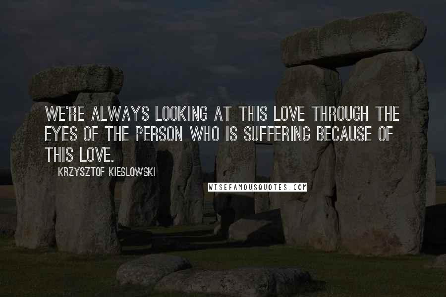 Krzysztof Kieslowski Quotes: We're always looking at this love through the eyes of the person who is suffering because of this love.