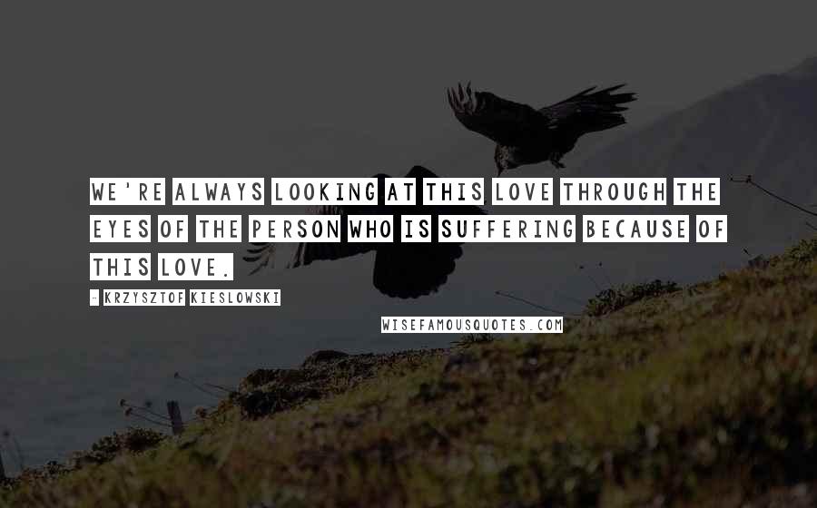 Krzysztof Kieslowski Quotes: We're always looking at this love through the eyes of the person who is suffering because of this love.