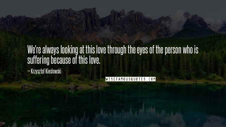 Krzysztof Kieslowski Quotes: We're always looking at this love through the eyes of the person who is suffering because of this love.