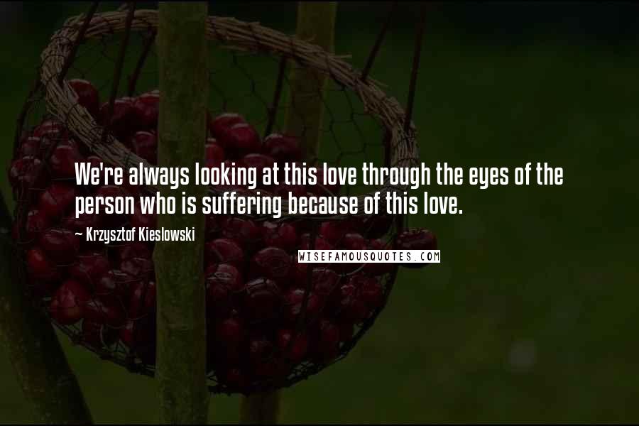 Krzysztof Kieslowski Quotes: We're always looking at this love through the eyes of the person who is suffering because of this love.