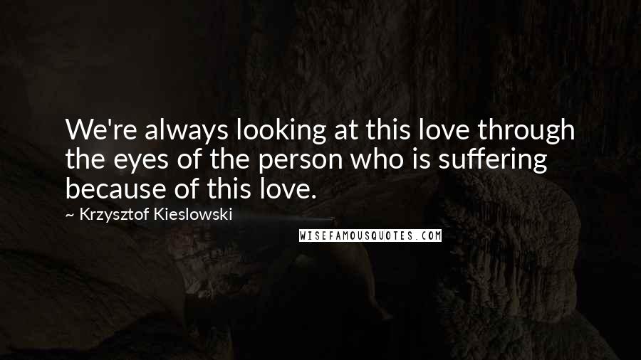 Krzysztof Kieslowski Quotes: We're always looking at this love through the eyes of the person who is suffering because of this love.