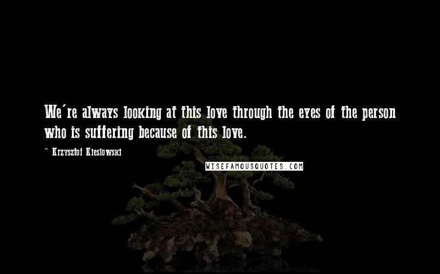 Krzysztof Kieslowski Quotes: We're always looking at this love through the eyes of the person who is suffering because of this love.