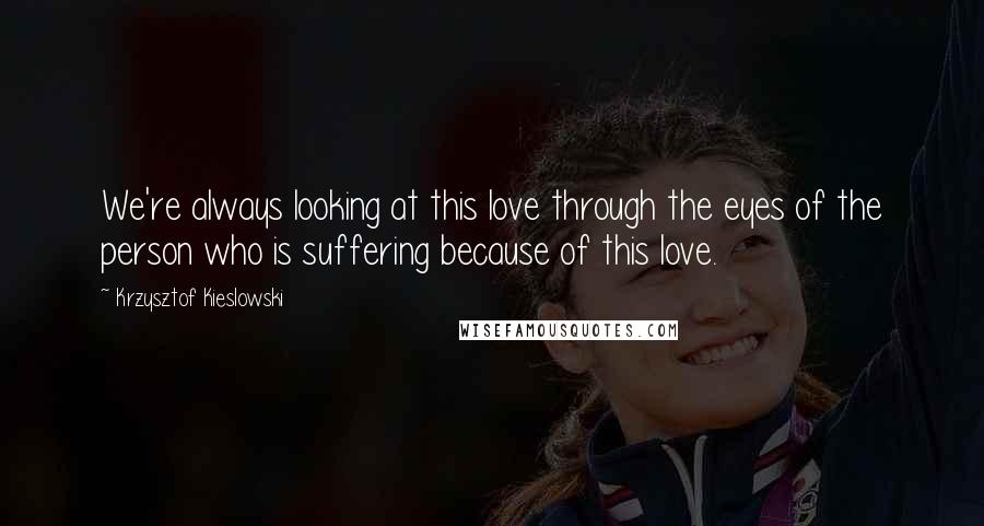 Krzysztof Kieslowski Quotes: We're always looking at this love through the eyes of the person who is suffering because of this love.