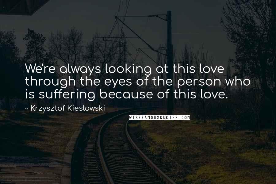 Krzysztof Kieslowski Quotes: We're always looking at this love through the eyes of the person who is suffering because of this love.