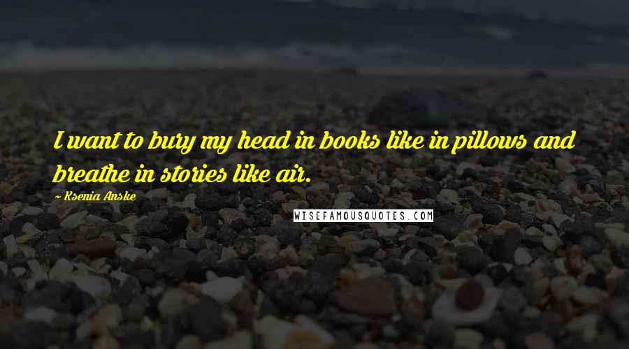 Ksenia Anske Quotes: I want to bury my head in books like in pillows and breathe in stories like air.