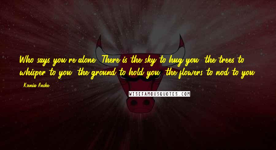 Ksenia Anske Quotes: Who says you're alone? There is the sky to hug you, the trees to whisper to you, the ground to hold you, the flowers to nod to you.