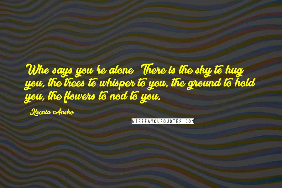 Ksenia Anske Quotes: Who says you're alone? There is the sky to hug you, the trees to whisper to you, the ground to hold you, the flowers to nod to you.