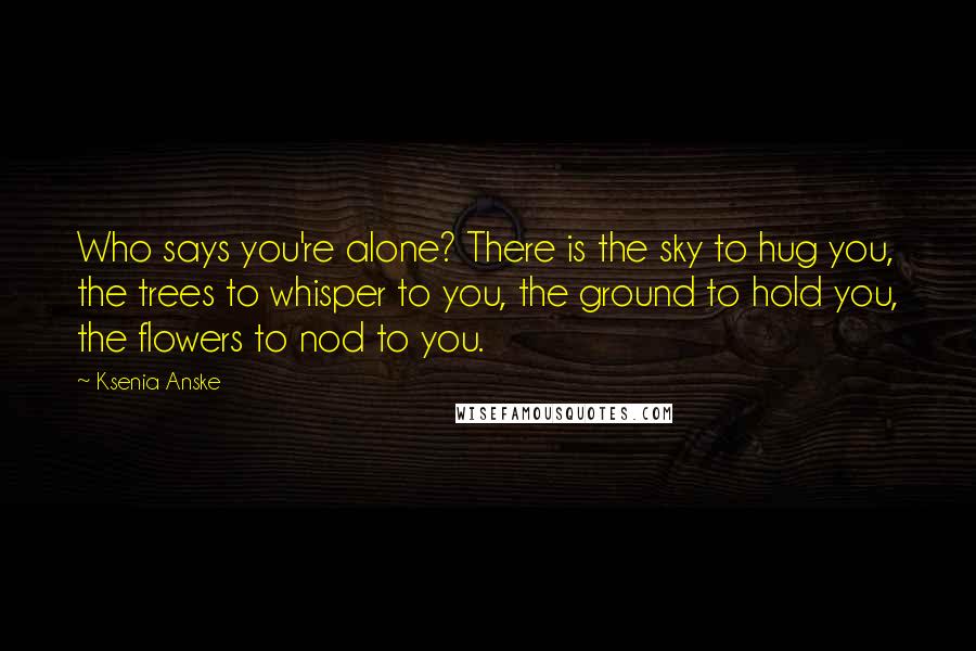 Ksenia Anske Quotes: Who says you're alone? There is the sky to hug you, the trees to whisper to you, the ground to hold you, the flowers to nod to you.