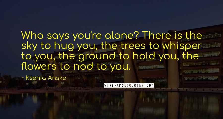 Ksenia Anske Quotes: Who says you're alone? There is the sky to hug you, the trees to whisper to you, the ground to hold you, the flowers to nod to you.