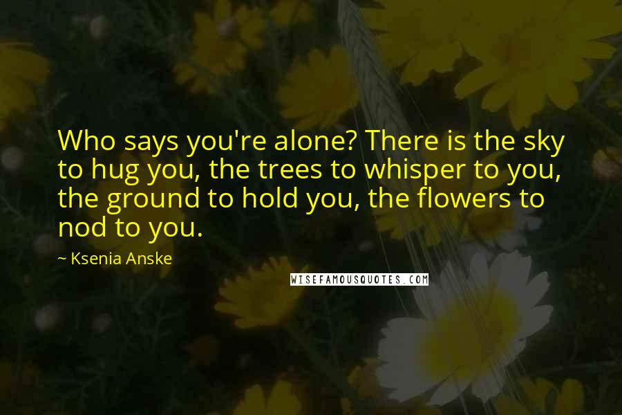 Ksenia Anske Quotes: Who says you're alone? There is the sky to hug you, the trees to whisper to you, the ground to hold you, the flowers to nod to you.