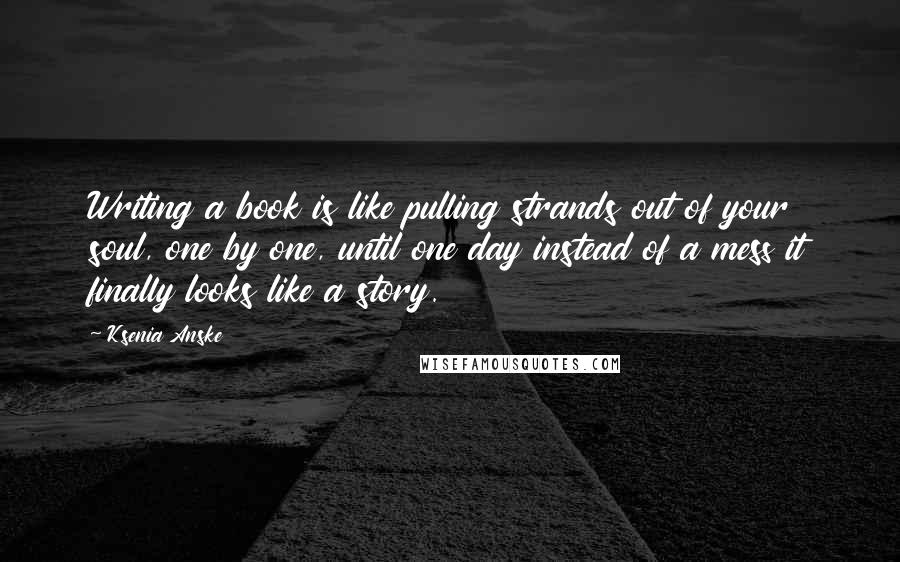 Ksenia Anske Quotes: Writing a book is like pulling strands out of your soul, one by one, until one day instead of a mess it finally looks like a story.