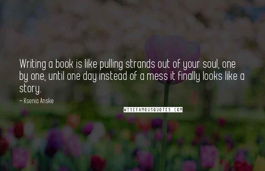 Ksenia Anske Quotes: Writing a book is like pulling strands out of your soul, one by one, until one day instead of a mess it finally looks like a story.