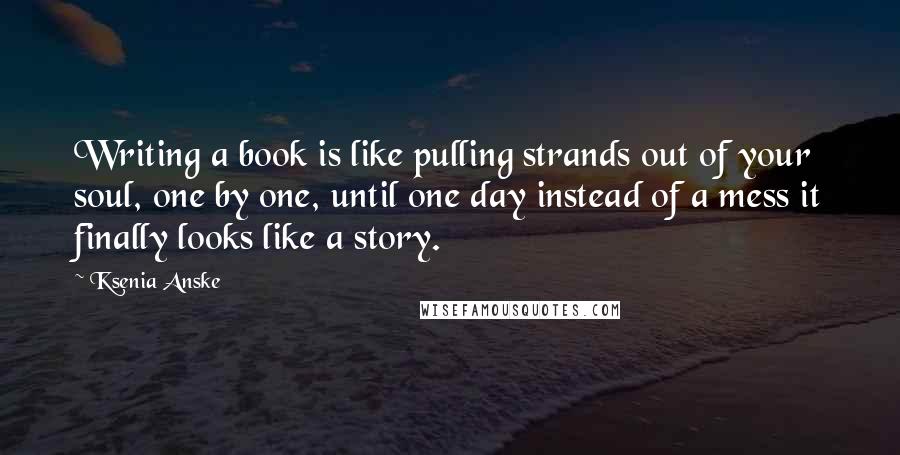 Ksenia Anske Quotes: Writing a book is like pulling strands out of your soul, one by one, until one day instead of a mess it finally looks like a story.