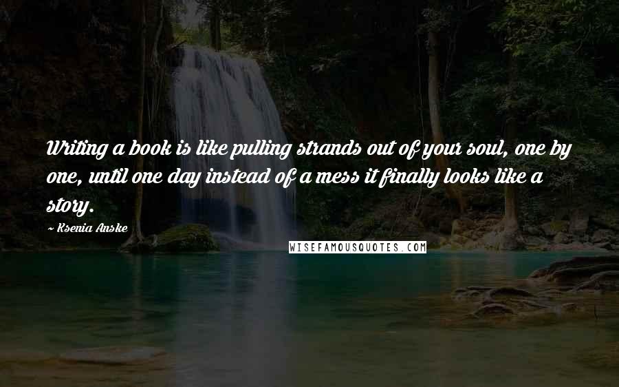 Ksenia Anske Quotes: Writing a book is like pulling strands out of your soul, one by one, until one day instead of a mess it finally looks like a story.